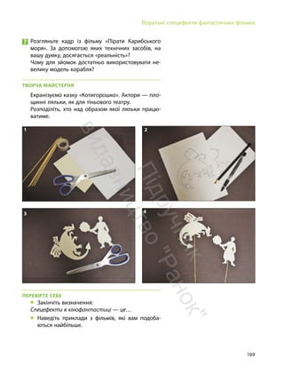 169
Візуальні спецефекти фантастичних фільмів
1 2
3 4
Розгляньте кадр із фільму «Пірати Карибського
моря». За допомогою яких технічних засобів, на
вашу думку, досягається «реальність»?
Чому для зйомок достатньо використовувати не-
велику модель корабля?
ТВОРЧА МАЙСТЕРНЯ
Екранізуємо казку «Котигорошко». Актори — пло-
щинні ляльки, як для тіньового театру.
Розподіліть, хто над образом якої ляльки працю-
ватиме.
ПЕРЕВІРТЕ СЕБЕ
„ Закінчіть визначення:
Спецефекти в кінофантастиці — це…
„ Наведіть приклади з фільмів, які вам подоба-
ються найбільше.
П
і
д
р
у
ч
н
и
к
в
и
д
а
в
н
и
ц
т
в
о
"
Р
а
н
о
к
"
 