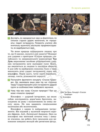 173
Як звучить довкілля
Дослідіть, як народжується звук на фортепіано, по
скількох струнах ударяє молоточок, як «працю-
ють» педалі інструмента. Попросіть учителя або
вчительку музичного мистецтва продемонструва-
ти, як видобувається звук.
Чи може природа попереджати людину про
те, що її хвилює, шукати в нас захисту? Концерт
для ударних з оркестром «Сльози природи» ки-
тайського та американського композитора Тан
Дунь виразовими засобами різноманітних удар-
них інструментів наче відтворює голос Землі,
що звертається до людини із закликом зберегти
її для себе та прийдешніх поколінь. Соло у творі
виконують різні ударні інструменти, серед них
ксилофон. Окрім цього, чутні партії барабанів,
литавр, гонгів, різноманітні перкусії.
Послухайте фрагменти концерту «Сльози приро-
ди». Що змалювала ваша уява під час слухання
твору? Схарактеризуйте різні інструменти ударної
групи за особливостями тембрового звучання.
Чому твір має назву «Сльози природи»? Про що
може «плакати» природа?
Ксилофон — ударний інструмент, що являє
собою послідовність дерев’яних брусочків, на-
кладених на раму і налаштованих на певну ви-
соту звука. По них вдаряють спеціальними
паличками або молоточками.
Ксилофон є одним із найдавніших інстру-
ментів. Він відомий у музичній творчості наро-
дів Африки, Азії, Латинської Америки. Звук на
ксилофоні має миттєвий початок тону і швид-
ке згасання, що робить його ідеальним для ви-
конання швидких мелодій або ритмічних фігур.
3–4. Тан Дунь. Концерт «Сльози
Природи»
5. Ксилофон
3 4
5
П
і
д
р
у
ч
н
и
к
в
и
д
а
в
н
и
ц
т
в
о
"
Р
а
н
о
к
"
 