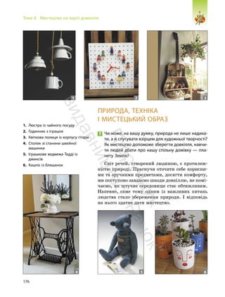 176
Тема 8. Мистецтво на варті довкілля
ПРИРОДА, ТЕХНІКА
І МИСТЕЦЬКИЙ ОБРАЗ
Чи може, на вашу думку, природа не лише надиха-
ти, а й слугувати взірцем для художньої творчості?
Як мистецтво допоможе зберегти довкілля, навчи-
ти людей дбати про нашу спільну домівку — пла-
нету Земля?
Світ речей, створений людиною, є протилеж-
ністю природі. Прагнучи оточити себе корисни-
ми та зручними предметами, досягти комфорту,
ми поступово завдаємо шкоди довкіллю, не помі-
чаємо, як штучне середовище стає обтяжливим.
Напевне, саме тому одним із важливих питань
людства стало збереження природи. І відповідь
на нього здатне дати мистецтво.
1. Люстра із чайного посуду
2. Годинник з іграшок
3. Квіткова полиця із корпусу гітари
4. Столик зі станини швейної
машинки
5. Іграшкове ведмежа Тедді із
джинсів
6. Кашпо із бляшанок
1 2 3
5 6
4
П
і
д
р
у
ч
н
и
к
в
и
д
а
в
н
и
ц
т
в
о
"
Р
а
н
о
к
"
 