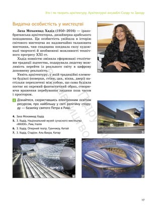 17
Хто і як творить архітектуру. Архітектурні ансамблі Сходу та Заходу
Видатна особистість у мистецтві
Заха Мохаммад Хадід (1950–2016) — ірако-
британська архітекторка, дизайнерка арабського
походження. Ця особистість увійшла в історію
світового мистецтва як надзвичайно талановита
мисткиня, чия спадщина поєднала силу худож-
ньої творчості й необмежені можливості техніч-
ного прогресу ХХІ ст.
Хадід повністю змінила сформовані століття-
ми традиції зодчества, подарувала людству мож-
ливість перейти із реального світу в цифрову
доповнену реальність.
Уявіть архітектуру, у якій традиційні елемен-
ти будівлі (поверхи, стіни, дах, вікна, двері) на-
стільки переплетені між собою, що сама будівля
постає як окремий фантастичний образ, створю-
ючи враження перебування людини поза часом
і простором.
Дізнайтеся, скориставшись електронним освітнім
ресурсом, про найбільшу у світі релігійну спору-
ду — базиліку святого Петра в Римі.
4
4. Заха Мохаммад Хадід
5. З. Хадід. Національний музей сучасного мистецтва
«MAXXI». Рим, Італія
6. З. Хадід. Оперний театр. Гуанчжоу, Китай
7. З. Хадід. Стадіон. Аль-Вакра, Катар 5
7
6
П
і
д
р
у
ч
н
и
к
в
и
д
а
в
н
и
ц
т
в
о
"
Р
а
н
о
к
"
 