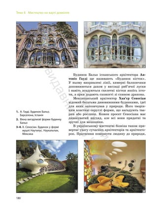 180
Тема 8. Мистецтво на варті довкілля
Будинок Бальо іспанського архітектора Ан-
тоніо Гауді ще називають «Будинок кісток».
У ньому викривлені лінії, химерні балкончики
доповнюються дахом у вигляді риб’ячої луски
і навіть вгадуються скелетні кістки якоїсь істо-
ти, а арки додають схожості зі спиною дракона.
Мексиканський архітектор Хав’єр Сеносіан
відомий багатьма дивовижними будинками, ідеї
для яких запозичував у природи. Його творін-
ням властиві округлі форми, що нагадують тва-
рин або рослини. Кожен проєкт Сеносіана має
дивакуватий вигляд, але всі вони придатні та
зручні для мешкання.
В українському мистецтві біоніка також при-
вертає увагу сучасних архітекторів та архітекто-
рок. Прагнення повернути людину до природи,
1. А. Гауді. Будинок Бальо.
Барселона, Іспанія
2. Вікна вигадлиовї форми будинку
Бальо
3–4. Х. Сеносіан. Будинок у формі
мушлі Наутилус. Наукальпан,
Мексика
1
3 4
2
П
і
д
р
у
ч
н
и
к
в
и
д
а
в
н
и
ц
т
в
о
"
Р
а
н
о
к
"
 