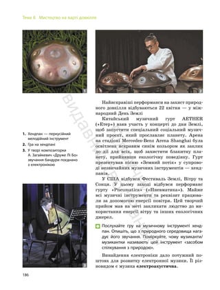 186
Тема 8. Мистецтво на варті довкілля
Найяскравіші перформанси на захист природ-
ного довкілля відбуваються 22 квітня — у між-
народний День Землі
Китайський музичний гурт AETHER
(«Етер») взяв участь у концерті до дня Землі,
щоб запустити спеціальний соціальний музич-
ний проєкт, який прославляє планету. Арена
на стадіоні Mercedes-Benz Arena Shanghai була
освітлена яскравим синім кольором як заклик
до дії для всіх, щоб захистити блакитну пла-
нету, прийнявши екологічну поведінку. Гурт
презентував пісню «Земний потік» у супрово-
ді незвичайних музичних інструментів — хенд-
панів.
У США відбувся Фестиваль Землі, Вітру та
Сонця. У цьому заході відбувся перформанс
гурту «Pneumatica» («Пневматика»). Майже
всі музичні інструменти та реквізит працюва-
ли за допомогою енергії повітря. Цей творчий
прийом мав на меті закликати людство до ви-
користання енергії вітру та інших екологічних
джерел.
Послухайте гру на музичному інструменті хенд-
пан. Опишіть, що з природного середовища нага-
дує його звучання. Поміркуйте, чому музиканти/
музикантки називають цей інструмент «засобом
спілкування з природою».
Винайдення електроніки дало потужний по-
штовх для розвитку електронної музики. Її різ-
новидом є музика електроакустична.
1. Хендпан — перкусійний
мелодійний інструмент
2. Гра на хендпані
3. У творі композиторки
А. Загайкевич «Друже Лі Бо»
звучання бандури поєднано
з електронікою
1 2
3
П
і
д
р
у
ч
н
и
к
в
и
д
а
в
н
и
ц
т
в
о
"
Р
а
н
о
к
"
 