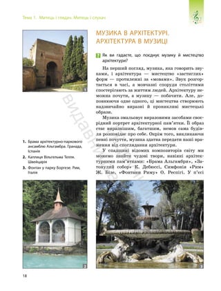 18
Тема 1. Митець і глядач. Митець і слухач
МУЗИКА В АРХІТЕКТУРІ.
АРХІТЕКТУРА В МУЗИЦІ
Як ви гадаєте, що поєднує музику й мистецтво
архітектури?
На перший погляд, музика, яка говорить зву-
ками, і архітектура — мистецтво «застиглих»
форм — протилежні за «мовами». Звук розгор-
тається в часі, а мовчазні споруди століттями
спостерігають за життям людей. Архітектуру не-
можна почути, а музику — побачити. Але, до-
повнюючи одне одного, ці мистецтва створюють
надзвичайно виразні й проникливі мистецькі
образи.
Музика змальовує виразовими засобами своє-
рідний портрет архітектурної пам’ятки. Її образ
стає виразнішим, багатшим, немов сама будів-
ля розповідає про себе. Окрім того, викликаючи
певні почуття, музика здатна передати наші вра-
ження від споглядання архітектури.
У спадщині відомих композиторів світу ми
можемо знайти чудові твори, навіяні архітек-
турними пам’ятками: «Брама Альгамбри», «За-
тонулий собор» К. Дебюссі, Симфонія «Рим»
Ж. Бізе, «Фонтани Риму» О. Респігі. У п’єсі
1. Брама архітектурно-паркового
ансамблю Альгамбра. Гранада,
Іспанія
2. Каплиця Вільгельма Телля.
Швейцарія
3. Фонтан у парку Боргезе. Рим,
Італія
1
2 3
П
і
д
р
у
ч
н
и
к
в
и
д
а
в
н
и
ц
т
в
о
"
Р
а
н
о
к
"
 