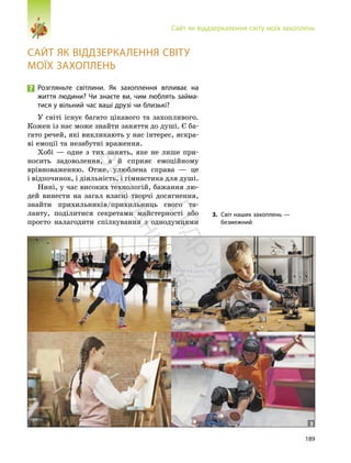 189
Сайт як віддзеркалення світу моїх захоплень
САЙТ ЯК ВІДДЗЕРКАЛЕННЯ СВІТУ
МОЇХ ЗАХОПЛЕНЬ
Розгляньте світлини. Як захоплення впливає на
життя людини? Чи знаєте ви, чим люблять займа-
тися у вільний час ваші друзі чи близькі?
У світі існує багато цікавого та захопливого.
Кожен із нас може знайти заняття до душі. Є ба-
гато речей, які викликають у нас інтерес, яскра-
ві емоції та незабутні враження.
Хобі — одне з тих занять, яке не лише при-
носить задоволення, а й сприяє емоційному
врівноваженню. Отже, улюблена справа — це
і відпочинок, і діяльність, і гімнастика для душі.
Нині, у час високих технологій, бажання лю-
дей винести на загал власні творчі досягнення,
знайти прихильників/прихильниць свого та-
ланту, поділитися секретами майстерності або
просто налагодити спілкування з однодумцями
3. Світ наших захоплень —
безмежний
3
П
і
д
р
у
ч
н
и
к
в
и
д
а
в
н
и
ц
т
в
о
"
Р
а
н
о
к
"
 