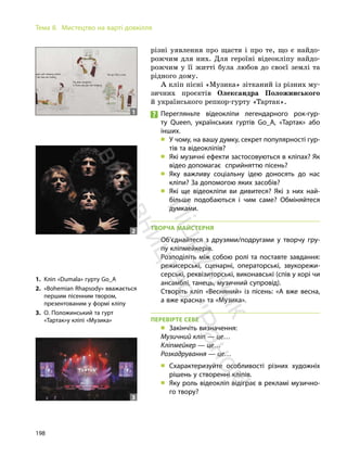 198
Тема 8. Мистецтво на варті довкілля
різні уявлення про щастя і про те, що є найдо-
рожчим для них. Для героїні відеокліпу найдо-
рожчим у її житті була любов до своєї землі та
рідного дому.
А кліп пісні «Музика» зітканий із різних му-
зичних проєктів Олександра Положинського
й українського репкор-гурту «Тартак».
Перегляньте відеокліпи легендарного рок-гур-
ту Queen, українських гуртів Go_A, «Тартак» або
інших.
„ У чому, на вашу думку, секрет популярності гур-
тів та відеокліпів?
„ Які музичні ефекти застосовуються в кліпах? Як
відео допомагає сприйняттю пісень?
„ Яку важливу соціальну ідею доносять до нас
кліпи? За допомогою яких засобів?
„ Які ще відеокліпи ви дивитеся? Які з них най-
більше подобаються і чим саме? Обміняйтеся
думками.
ТВОРЧА МАЙСТЕРНЯ
Об’єднайтеся з друзями/подругами у творчу гру-
пу кліпмейкерів.
Розподіліть між собою ролі та поставте завдання:
режисерські, сценарні, операторські, звукорежи-
серські, реквізиторські, виконавські (спів у хорі чи
ансамблі, танець, музичний супровід).
Створіть кліп «Весняний» із пісень: «А вже весна,
а вже красна» та «Музика».
ПЕРЕВІРТЕ СЕБЕ
„ Закінчіть визначення:
Музичний кліп — це…
Кліпмейкер — це…
Розкадрування — це…
„ Схарактеризуйте особливості різних художніх
рішень у створенні кліпів.
„ Яку роль відеокліп відіграє в рекламі музично-
го твору?
1. Кліп «Dumala» гурту Go_A
2. «Bohemian Rhapsody» вважається
першим пісенним твором,
презентованим у формі кліпу
3. О. Положинський та гурт
«Тартак»у кліпі «Музика»
1
2
3
П
і
д
р
у
ч
н
и
к
в
и
д
а
в
н
и
ц
т
в
о
"
Р
а
н
о
к
"
 