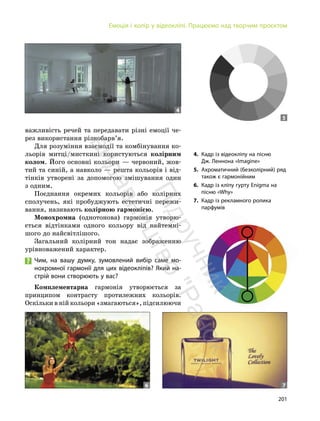 201
Емоція і колір у відеокліпі. Працюємо над творчим проєктом
важливість речей та передавати різні емоції че-
рез використання різнобарв’я.
Для розуміння взаємодії та комбінування ко-
льорів митці/мисткині користуються колірним
колом. Його основні кольори — червоний, жов-
тий та синій, а навколо — решта кольорів і від-
тінків утворені за допомогою змішування один
з одним.
Поєднання окремих кольорів або колірних
сполучень, які пробуджують естетичні пережи-
вання, називають колірною гармонією.
Монохромна (однотонова) гармонія утворю-
ється відтінками одного кольору від найтемні-
шого до найсвітлішого.
Загальний колірний тон надає зображенню
урівноважений характер.
Чим, на вашу думку, зумовлений вибір саме мо-
нохромної гармонії для цих відеокліпів? Який на-
стрій вони створюють у вас?
Комплементарна гармонія утворюється за
принципом контрасту протилежних кольорів.
Оскільки в ній кольори «змагаються», підсилюючи
4. Кадр із відеокліпу на пісню
Дж. Леннона «Imagine»
5. Ахроматичний (безколірний) ряд
також є гармонійним
6. Кадр із кліпу гурту Enigma на
пісню «Why»
7. Кадр із рекламного ролика
парфумів
4
5
6 7
П
і
д
р
у
ч
н
и
к
в
и
д
а
в
н
и
ц
т
в
о
"
Р
а
н
о
к
"
 