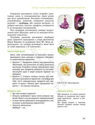 203
Емоція і колір у відеокліпі. Працюємо над творчим проєктом
Створення рекламного кліпу потребує ґрун-
товних знань із кольорознавства. Адже ролик
має бути привабливим. Рекламні кліпмейкери/
кліпмейкерки, зазвичай, створюють візуальні
колекції — мудборди, або «дошки настрою», із
добірок листівок, світлин, шрифтів, узгоджуючи
їх за колірними поєднаннями.
Такі мудборди допомагають швидко візуалі-
зувати ідею. Важливо, щоб усі ці знахідки об’єд-
нувалися тематично.
Чудовими зразками рекламних мудбордів
щодо здорового харчування є твори фотомитця
Карла Ворнера та художниці Хонг Йі. Вони де-
монструють, як колірне різнобарв’я може бути
не лише виразним, а й «смачним».
ТВОРЧА МАЙСТЕРНЯ
Уявіть себе кліпмейкерами та виконайте проєкт,
враховуючи роль кольору у створенні емоційно-
го навантаження відеокліпу.
„ Варіант 1. Продовжте роботу над відеокліпом
«Весняний», яку розпочали на уроці музичного
мистецтва. Розробіть палітру прохолодної гами
кольорів для предметів реквізиту та костюмів.
Застосуйте один із видів колірної гармонії (за
вибором).
„ Варіант 2. Створіть колірну палітру для май-
бутнього рекламного відеокліпу «Суперфуд для
тебе: топ-5 найкорисніших продуктів для здо-
ров’я та краси». Головна ідея: харчуватися ко-
рисно — не означає несмачно.
ПЕРЕВІРТЕ СЕБЕ
„ Що таке колірна гармонія?
„ Опишіть особливості трьох типів колірних гар-
моній. Який із них ви вважаєте найвиразнішим?
„ Із якою метою здійснюють розкадрування у му-
зичному та рекламному відеокліпах?
„ Закінчіть визначення:
Мудборд — це…
4–6. Хонг Йі. Твори фуд-арту
4
5
6
СКРИНЬКА ПОРАД
Щоб зрозуміти, як колірне рішення
впливає на емоційний зміст відео-
ряду, перегляньте музичні та рек-
ламні кліпи.
Для зразка створіть у творчому
блокноті (альбомі) колірну палітру
одного з них.
П
і
д
р
у
ч
н
и
к
в
и
д
а
в
н
и
ц
т
в
о
"
Р
а
н
о
к
"
 