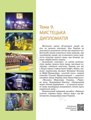 204
204
Електронний
інтерактивний
додаток
Тема 9.
МИСТЕЦЬКА
ДИПЛОМАТІЯ
Мистецтво здатне об’єднувати людей на-
віть на далеких відстанях. Для України це
можливість розповісти світові про видатних осо-
бистостей, якими пишається наша держава, про
талановитих людей, які уславлюють своєю твор-
чістю культуру рідного краю, про безцінні ду-
ховні скарби нашого народу.
Художніми «знаками», за якими розпізна-
ється країна, можуть бути твори, мистецькі ко-
лективи, унікальні пам’ятки. Такими для нас
є Золоті ворота і собор Святої Софії у Києві, жи-
вопис українських малярок Катерини Білокур
та Марії Примаченко, «золотий голос» оперної
співачки Соломії Крушельницької і творчість
ансамбля танцю України імені Павла Вірського.
«Мелодія» Мирослава Скорика, «Черво-
на рута» Володимира Івасюка, «Запорозький
марш» Євгена Адамцевича — ці визначні музич-
ні твори якнайкраще розкривають світові красу
української душі.
Національний камерний ансамбль «Київські
солісти» отримав статус «Посол миру» від Мі-
ністерства закордонних справ України.
П
і
д
р
у
ч
н
и
к
в
и
д
а
в
н
и
ц
т
в
о
"
Р
а
н
о
к
"
 