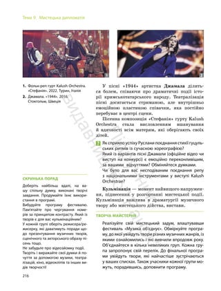 216
Тема 9. Мистецька дипломатія
У пісні «1944» артистка Джамала ділить-
ся болем, співаючи про драматичні події істо-
рії кримськотатарського народу. Театралізація
пісні досягається стриманою, але внутрішньо
емоційною пластикою співачки, яка постійно
перебуває в центрі сцени.
Пісенна композиція «Стефанія» гурту Kalush
Orchestra стала висловленням вшанування
й вдячності всім матерям, які оберігають своїх
дітей.
Як сприяло успіху Руслани поєднання стихії гуцуль-
ських ритмів із сучасною хореографією?
Який із варіантів пісні Джамали (офіційне відео чи
виступ на конкурсі) є емоційно переконливішим,
за вашими відчуттями? Обміняйтеся думками.
Чи було для вас несподіваним поєднання репу
з національними інструментами у виступі Kalush
Orchestraе?
Кульмінація — момент найвищого напружен-
ня, піднесення у розгортанні мистецької події.
Кульмінація важлива в драматургії музичного
твору або мистецького дійства, вистави.
ТВОРЧА МАЙСТЕРНЯ
Реалізуйте свій мистецький задум, влаштувавши
фестиваль «Музика об’єднує». Обміркуйте програ-
му, до якої увійдуть твори різних музичних жанрів, із
якими ознайомились і які вивчили впродовж року.
Об’єднайтеся в кілька невеликих груп. Кожна гру-
па запропонує свій перелік. До фінальної програ-
ми увійдуть твори, які найчастіше зустрічаються
у ваших списках. Також учасники кожної групи мо-
жуть, порадившись, доповнити програму.
1. Фольк-реп гурт Kalush Orchestra.
«Стефанія». 2022. Турин, Італія
2. Джамала. «1944». 2016.
Стокгольм, Швеція
1 2
СКРИНЬКА ПОРАД
Доберіть найбільш вдалі, на ва-
шу спільну думку, виконані творчі
завдання. Продумайте їхнє викори-
стання в програмі.
Вибудуйте програму фестивалю.
Пам’ятайте про чергування номе-
рів за принципом контрасту. Який із
творів є для вас кульмінаційним?
У кожній групі оберіть режисера/ре-
жисерку, які даватимуть поради що-
до презентування музичних творів,
сценічного та акторського образу пі-
сень тощо.
Не забудьте про відеозйомку події.
Творіть і виражайте свої думки й по-
чуття за допомогою музики, театра-
лізацій, кіно, відеокліпів та інших ви-
дів творчості!
П
і
д
р
у
ч
н
и
к
в
и
д
а
в
н
и
ц
т
в
о
"
Р
а
н
о
к
"
 