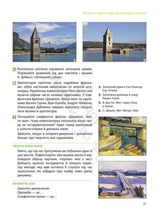 21
Музика в архітектурі. Архітектура в музиці
Розгляньте світлини справжніх затонулих храмів.
Порівняйте враження від цих пам’яток і музики
К. Дебюссі «Затонулий собор».
Архітектурні пам’ятки часто оздоблені фреска-
ми, тобто настінним живописом по вологій шту-
катурці. Українська композиторка Леся Дичко свої
музичні образи часто називає «фресками». У сим-
фонічних фресках «Джерело. Земле моя» за карти-
нами Василя Гуріна, Віри Кулеби, Андрія Чебикіна,
Олександра Дубовика завдяки живопису поєдна-
лися музика й архітектура.
Послухайте симфонічні фрески «Джерело. Зем-
ле моя». Чому композиторка позначила жанр тво-
ру як інструментальний? Адже серед виконавців
є солісти-співаки й декілька хорів.
Здійсніть пошук в інтернет-джерелах і дізнайтеся
більше про творчість цих художників.
ТВОРЧА МАЙСТЕРНЯ
Уявіть, що під час прогулянки ви побачили один із
цих мостів. Пофантазуйте, яка музика могла б від-
повідати образу картини, «героєм» якої є міст.
Доберіть музичні інструменти й опишіть харак-
тер мелодії, яку вам хотілося б слухати під час
прогулянки. Не забудьте про тембр, темп, ритм,
динаміку.
ПЕРЕВІРТЕ СЕБЕ
Закінчіть визначення:
Прелюдія — це…
Симфонічна поема — це…
3. Затонулий храм в Сан-Рома де
Сау. Іспанія
4. Затоплена дзвіниця в озері
Решен. Італія
5. В. Ван Гог. Міст через Сену
в Аньєр
6. С. Шишко. Міст Метро. Київ
3 4
5
6
П
і
д
р
у
ч
н
и
к
в
и
д
а
в
н
и
ц
т
в
о
"
Р
а
н
о
к
"
 
