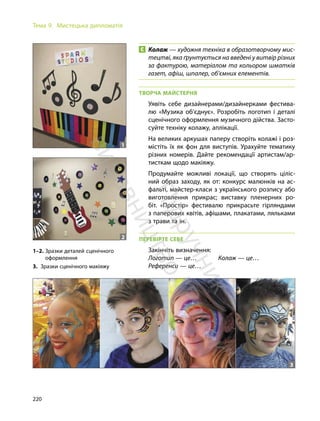 220
Тема 9. Мистецька дипломатія
Колаж — художня техніка в образотворчому мис-
тецтві, яка ґрунтується на введені у витвір різних
за фактурою, матеріалом та кольором шматків
газет, афіш, шпалер, об’ємних елементів.
ТВОРЧА МАЙСТЕРНЯ
Уявіть себе дизайнерами/дизайнерками фестива-
лю «Музика об’єднує». Розробіть логотип і деталі
сценічного оформлення музичного дійства. Засто-
суйте техніку колажу, аплікації.
На великих аркушах паперу створіть колажі і роз-
містіть їх як фон для виступів. Урахуйте тематику
різних номерів. Дайте рекомендації артистам/ар-
тисткам щодо макіяжу.
Продумайте можливі локації, що створять ціліс-
ний образ заходу, як от: конкурс малюнків на ас-
фальті, майстер-класи з українського розпису або
виготовлення прикрас; виставку пленерних ро-
біт. «Простір» фестивалю прикрасьте гірляндами
з паперових квітів, афішами, плакатами, ляльками
з трави та ін.
ПЕРЕВІРТЕ СЕБЕ
Закінчіть визначення:
Логотип — це… Колаж — це…
Референси — це…
1–2. Зразки деталей сценічного
оформлення
3. Зразки сценічного макіяжу
1
2
3
П
і
д
р
у
ч
н
и
к
в
и
д
а
в
н
и
ц
т
в
о
"
Р
а
н
о
к
"
 