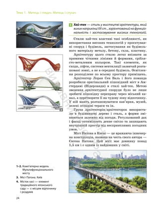 24
Тема 1. Митець і глядач. Митець і слухач
Хай-тек — стиль у мистецтві архітектури, який
виник наприкінці ХХ ст. , зорієнтований на функціо-
нальність і застосовування високих технологій.
Стилю хай-тек властиві такі особливості, як
використання високих технологій у проєктуван-
ні споруд і будівель, застосування як будівель-
ного матеріалу металу, бетону, скла, пластику.
Архітектуру цього стилю легко впізнати за
прямими чіткими лініями й формами, срібля-
сто-металевим кольором. Такі елементи, як
сходи, ліфти, системи вентиляції зазвичай розта-
шовані зовні, а не в середині будівель. Освітлен-
ня розподілене по всьому простору приміщень.
Архітектор Лоран Сен Валь і його команда
розробили оригінальний пішохідний міст в Ам-
стердамі (Нідерланди) в стилі хай-тек. Метою
зведення архітектурної споруди було не лише
зробити пішохідну переправу через міський ка-
нал, а перетворити її на чудову зону відпочинку.
У ній мають розташовуватися кав’ярня, музей,
зелені оглядові тераси та ін.
Група архітекторів/архітекторок використа-
ли в будівництві дерево і сталь, а форми змі-
нюються залежно від погоди. Регульований дах
і фасад оптимізують денне світло та захищають
внутрішній простір від несприятливих погодних
умов.
Міст Патона в Києві — це вражаюча інженер-
на конструкція, названа на честь свого автора —
Євгена Патона. Цей міст має довжину понад
1,5 км і є одним із найдовших у світі.
1–2. Комп’ютерна модель
Мультифункціонального
мосту
3. Міст Патона. Київ
4. Місток хасі — елемент
традиційного японського
саду — є місцем відпочинку
і роздумів
1
2
3
П
і
д
р
у
ч
н
и
к
в
и
д
а
в
н
и
ц
т
в
о
"
Р
а
н
о
к
"
 