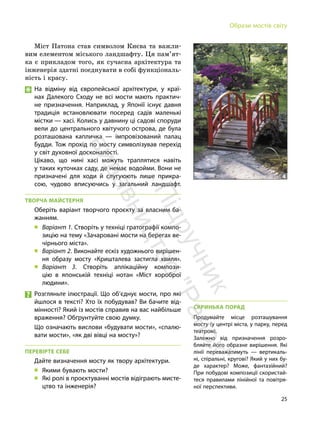 25
Образи мостів світу
Міст Патона став символом Києва та важли-
вим елементом міського ландшафту. Ця пам’ят-
ка є прикладом того, як сучасна архітектура та
інженерія здатні поєднувати в собі функціональ-
ність і красу.
На відміну від європейської архітектури, у краї-
нах Далекого Сходу не всі мости мають практич-
не призначення. Наприклад, у Японїї існує давня
традиція встановлювати посеред садів маленькі
містки — хасі. Колись у давнину ці садові споруди
вели до центрального квітучого острова, де була
розташована капличка — імпровізований палац
Будди. Тож прохід по мосту символізував перехід
у світ духовної досконалості.
Цікаво, що нині хасі можуть траплятися навіть
у таких куточках саду, де немає водойми. Вони не
призначені для ходи й слугуюють лише прикра-
сою, чудово вписуючись у загальний ландшафт.
ТВОРЧА МАЙСТЕРНЯ
Оберіть варіант творчого проєкту за власним ба-
жанням.
„ Варіант 1. Створіть у техніці гратографії компо-
зицію на тему «Зачаровані мости на берегах ве-
чірнього міста».
„ Варіант 2. Виконайте ескіз художнього вирішен-
ня образу мосту «Кришталева застигла хвиля».
„ Варіант 3. Створіть аплікаційну компози-
цію в японській техніці нотан «Міст хороброї
людини».
Розгляньте ілюстрації. Що об’єднує мости, про які
йшлося в тексті? Хто їх побудував? Ви бачите від-
мінності? Який із мостів справив на вас найбільше
враження? Обґрунтуйте свою думку.
Що означають вислови «будувати мости», «спалю-
вати мости», «як дві вівці на мосту»?
ПЕРЕВІРТЕ СЕБЕ
Дайте визначення мосту як твору архітектури.
„ Якими бувають мости?
„ Які ролі в проєктуванні мостів відіграють мисте-
цтво та інженерія?
СКРИНЬКА ПОРАД
Продумайте місце розташування
мосту (у центрі міста, у парку, перед
театром).
Залежно від призначення розро-
бляйте його образне вирішення. Які
лінії переважатимуть — вертикаль-
ні, спіральні, кругові? Який у них бу-
де характер? Може, фантазійний?
При побудові композиції скористай-
теся правилами лінійної та повітря-
ної перспективи.
4
П
і
д
р
у
ч
н
и
к
в
и
д
а
в
н
и
ц
т
в
о
"
Р
а
н
о
к
"
 