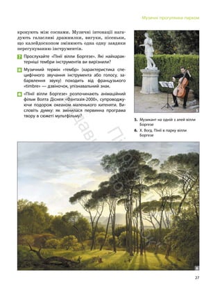 27
Музичні прогулянки парком
крокують між соснами. Музичні інтонації нага-
дують галасливі дражнилки, вигуки, пісеньки,
що калейдоскопом змінюють одна одну завдяки
перегукуванню інструментів.
Прослухайте «Пінії вілли Боргезе». Які найхарак-
терніші тембри інструментів ви вирізнили?
Музичний термін «тембр» (характеристика спе-
цифічного звучання інструмента або голосу, за-
барвлення звуку) походить від французького
«timbre» — дзвіночок, упізнавальний знак.
«Пінії вілли Боргезе» розпочинають анімаційний
фільм Волта Діснея «Фантазія-2000», супроводжу-
ючи подорож океаном маленького китеняти. Ви-
словіть думку: як змінилася первинна програма
твору в сюжеті мультфільму?
5. Музикант на одній з алей вілли
Боргезе
6. Х. Вогд. Пінії в парку вілли
Боргезе
5
6
П
і
д
р
у
ч
н
и
к
в
и
д
а
в
н
и
ц
т
в
о
"
Р
а
н
о
к
"
 
