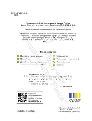 Умовні позначки
Подумайте і дайте відповідь
Цікавий факт
Дізнайтеся більше, скориставшись
електронним освітнім ресурсом
У вільний час
Колективна робота, дискусія
Виконайте пісню
Словник
УДК 7:37.016(075.3)
К 63
Рекомендовано Міністерством освіти і науки України
(наказ Міністерства освіти і науки України від 05.02.2024 №124)
Видано за рахунок державних коштів. Продаж заборонено
Підручник створено відповідно до модельної навчальної програми
«Мистецтво. 7–9 класи (інтегрований курс)» для закладів загальної
середньої освіти (автори: Івасюк О. М., Комаровська О. А.,
Власова В. Г., Гринишина Л. М., Кізілова Г. О., Лобова О. В.,
Назар Л. Й.)
© Комаровська О. А., Власова В. Г.,
Руденко І. В., 2024
ISBN 978-617-09-8759-4 © ТОВ Видавництво «Ранок», 2024
Комаровська О. А.
К 63 Мистецтво : підруч. інтегрованого курсу для 7 кл.
закл. загал. серед. освіти / О. А. Комаровська,
В. Г. Власова, І. В. Руденко. — Х.: Вид-во «Ранок»,
2024. — 224 с. : іл.
ISBN 978-617-09-8759-4
УДК 7:37.016(075.3)
Електронний
інтерактивний додаток
до підручника
доступний за QR-кодом
або посиланням
rnk.com.ua/106126
П
і
д
р
у
ч
н
и
к
в
и
д
а
в
н
и
ц
т
в
о
"
Р
а
н
о
к
"
 
