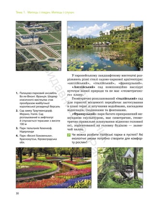 30
Тема 1. Митець і глядач. Митець і слухач
1. Палацово-парковий ансамбль
Во-ле-Віконт. Франція. Шедевр
класичного мистецтва став
прообразом майбутньої
королівської резиденції Версаль
2. Сад замку Траутмансдорф.
Мерано, Італія. Сад
розташований в амфітеатрі
й спускається терасами з висоти
100 м
3. Парк тюльпанів Кекенхоф.
Нідерланди
4. Парк «Веселі Боковеньки».
Краснокутськ, Кіровоградська
обл.
1 2
3 4
У європейському ландшафтному мистецтві роз-
різняють різні стилі садово-паркової архітектури:
«англійський», «італійський», «французький».
«Англійський» сад композиційно наслідує
куточок живої природи та не має «геометрично-
го» плану.
Геометрично розпланований «італійський» сад
для гористої місцевості передбачає застосування
в плані терас зі штучними водоймами, каскадами
водоспадів, сходинками та фонтанами.
«Французький» парк багато прикрашений ви-
шуканою скульптурою, має симетричне, геоме-
трично правильне планування відносно головної
осі, зорієнтованої на головну будівлю — зазви-
чай палац.
Чи можна розбити італійські парки в пустелі? Які
екологічні умови потрібно створити для комфор-
ту рослин?
П
і
д
р
у
ч
н
и
к
в
и
д
а
в
н
и
ц
т
в
о
"
Р
а
н
о
к
"
 