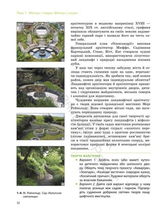32
Тема 1. Митець і глядач. Митець і слухач
архітектурою в модному наприкінці ХVIII —
початку ХІХ ст. англійському стилі, графиня
вирішила облаштувати на своїх землях надзви-
чайно гарний парк і назвала його на честь са-
мої себе.
Генеральний план «Олександрії» виконав
французький архітектор Мюффо. Садівники
Бартецький, Стане, Вітт, Енс створили чудові
паркові композиції, використовуючи лісостепо-
вий ландшафт і природні насадження вікових
дубів.
У наш час через типову забудову міста й се-
лища стають схожими одне на одне, втрачаю-
чи індивідуальність. Як зробити так, щоб кожен
район, кожен двір мав індивідуальне обличчя?
Ландшафтні архітектори й архітекторки працю-
ють над організацією внутрішніх дворів, дитя-
чих і спортивних майданчиків, міських скверів
і альтанок для відпочинку.
Чудовими взірцями ландшафтної архітекту-
ри є твори відомої ірландської мисткині Мері
Рейнольдс. Вона створює міські сади, що нага-
дують первозданну природу.
Джерелом натхнення для своєї творчості ар-
хітекторка називає красу ландшафтів і міфоло-
гію Ірландії. У своїх садах мисткиня розташовує
кам’яні стіни у формі спіралі «золотого пере-
тину», імітує дикі хащі з простою рослинністю
(лісове садівництво), встановлює кам’яні бри-
ли в стилі традиційних кельтських споруд, ви-
користовує природні форми й неяскраві колірні
поєднання.
ТВОРЧА МАЙСТЕРНЯ
„ Варіант 1. Зробіть ескіз (або макет) куточ-
ка дитячого майданчика або шкільного дво-
ру. Оберіть тему творчого проєкту: «Акваріум»,
«Зоопарк», «Казкове містечко» (народна казка),
«Космічний причал». Художні матеріали оберіть
за власним бажанням.
„ Варіант 2. Дайте свій варіант відповіді: у чому
полягає різниця між садом і парком. Підтвер-
діть судження добіркою світлин творів ланд-
шафтного мистецтва.
1–4. М. Рейнольдс. Сад «Кельтське
святилище»
1
2
3
4
П
і
д
р
у
ч
н
и
к
в
и
д
а
в
н
и
ц
т
в
о
"
Р
а
н
о
к
"
 