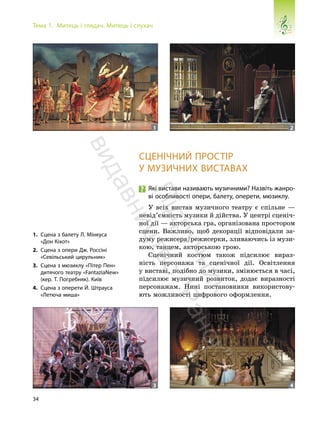 34
Тема 1. Митець і глядач. Митець і слухач
СЦЕНІЧНИЙ ПРОСТІР
У МУЗИЧНИХ ВИСТАВАХ
Які вистави називають музичними? Назвіть жанро-
ві особливості опери, балету, оперети, мюзиклу.
У всіх вистав музичного театру є спільне —
невід’ємність музики й дійства. У центрі сценіч-
ної дії — акторська гра, організована простором
сцени. Важливо, щоб декорації відповідали за-
думу режисера/режисерки, зливаючись із музи-
кою, танцем, акторською грою.
Сценічний костюм також підсилює вираз-
ність персонажа та сценічної дії. Освітлення
у виставі, подібно до музики, змінюється в часі,
підсилює музичний розвиток, додає виразності
персонажам. Нині постановники використову-
ють можливості цифрового оформлення.
1. Сцена з балету Л. Мінкуса
«Дон Кіхот»
2. Сцена з опери Дж. Россіні
«Севільський цирульник»
3. Сцена з мюзиклу «Пітер Пен»
дитячого театру «FantaziaNew»
(кер. Т. Погребняк). Київ
4. Сцена з оперети Й. Штрауса
«Летюча миша»
1 2
3 4
П
і
д
р
у
ч
н
и
к
в
и
д
а
в
н
и
ц
т
в
о
"
Р
а
н
о
к
"
 