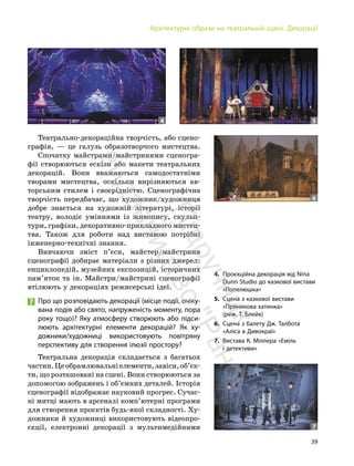 39
Архітектурні образи на театральній сцені. Декорації
Театрально-декораційна творчість, або сцено-
графія, — це галузь образотворчого мистецтва.
Спочатку майстрами/майстринями сценогра-
фії створюються ескізи або макети театральних
декорацій. Вони вважаються самодостатніми
творами мистецтва, оскільки вирізняються ав-
торським стилем і своєрідністю. Сценографічна
творчість передбачає, що художник/художниця
добре знається на художній літературі, історії
театру, володіє уміннями із живопису, скульп-
тури, графіки, декоративно-прикладного мистец-
тва. Також для роботи над виставою потрібні
інженерно-технічні знання.
Вивчаючи зміст п’єси, майстер/майстриня
сценографії добирає матеріали з різних джерел:
енциклопедій, музейних експозицій, історичних
пам’яток та ін. Майстри/майстрині сценографії
втілюють у декораціях режисерські ідеї.
Про що розповідають декорації (місце події, очіку-
вана подія або свято, напруженість моменту, пора
року тощо)? Яку атмосферу створюють або підси-
люють архітектурні елементи декорацій? Як ху-
дожники/художниці використовують повітряну
перспективу для створення ілюзії простору?
Театральна декорація складається з багатьох
частин.Цеобрамлювальніелементи,завіси,об’єк-
ти, що розташовані на сцені. Вони створюються за
допомогою зображень і об’ємних деталей. Історія
сценографії відображає науковий прогрес. Сучас-
ні митці мають в арсеналі комп’ютерні програми
для створення проєктів будь-якої складності. Ху-
дожники й художниці використовують відеопро-
єкції, електронні декорації з мультимедійними
4 5
6
7
4. Проєкційна декорація від Nina
Dunn Studio до казкової вистави
«Попелюшка»
5. Сцена з казкової вистави
«Пряникова хатинка»
(реж. Т. Блейк)
6. Сцена з балету Дж. Талбота
«Аліса в Дивокраї»
7. Вистава К. Міллера «Еміль
і детективи»
П
і
д
р
у
ч
н
и
к
в
и
д
а
в
н
и
ц
т
в
о
"
Р
а
н
о
к
"
 