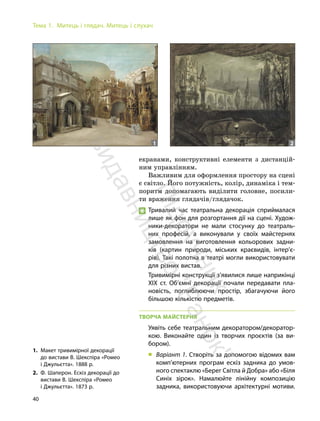 40
Тема 1. Митець і глядач. Митець і слухач
екранами, конструктивні елементи з дистанцій-
ним управлінням.
Важливим для оформлення простору на сцені
є світло. Його потужність, колір, динаміка і тем-
поритм допомагають виділити головне, посили-
ти враження глядачів/глядачок.
Тривалий час театральна декорація сприймалася
лише як фон для розгортання дії на сцені. Худож-
ники-декоратори не мали стосунку до театраль-
них професій, а виконували у своїх майстернях
замовлення на виготовлення кольорових задни-
ків (картин природи, міських краєвидів, інтер’є-
рів). Такі полотна в театрі могли використовувати
для різних вистав.
Тривимірні конструкції з’явилися лише наприкінці
ХІХ ст. Об’ємні декорації почали передавати пла-
новість, поглиблюючи простір, збагачуючи його
більшою кількістю предметів.
ТВОРЧА МАЙСТЕРНЯ
Уявіть себе театральним декоратором/декоратор-
кою. Виконайте один із творчих проєктів (за ви-
бором).
„ Варіант 1. Створіть за допомогою відомих вам
комп’ютерних програм ескіз задника до умов-
ного спектаклю «Берег Світла й Добра» або «Біля
Синіх зірок». Намалюйте лінійну композицію
задника, використовуючи архітектурні мотиви.
1. Макет тривимірної декорації
до вистави В. Шекспіра «Ромео
і Джульєтта». 1888 р.
2. Ф. Шаперон. Ескіз декорації до
вистави В. Шекспіра «Ромео
і Джульєтта». 1873 р.
1 2
П
і
д
р
у
ч
н
и
к
в
и
д
а
в
н
и
ц
т
в
о
"
Р
а
н
о
к
"
 