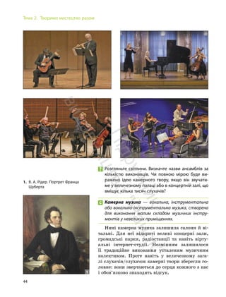44
Тема 2. Творимо мистецтво разом
Розгляньте світлини. Визначте назви ансамблів за
кількістю виконавців. Чи повною мірою буде ви-
ражено ідею камерного твору, якщо він звучати-
ме у величезному палаці або в концертній залі, що
вміщує кілька тисяч слухачів?
Камерна музика — вокальна, інструментальна
або вокально-інструментальна музика, створена
для виконання малим складом музичних інстру-
ментів у невеликих приміщеннях.
Нині камерна музика залишила салони й ві-
тальні. Для неї відкриті великі концерні зали,
громадські парки, радіостанції та навіть вірту-
альні інтернет-студії. Незмінним залишилося
її традиційне виконання усталеним музичним
колективом. Проте навіть у величезному зага-
лі слухачів/слухачок камерні твори зберегли го-
ловне: вони звертаються до серця кожного з нас
і обов’язково знаходять відгук.
1. В. А. Рідер. Портрет Франца
Шуберта
1
П
і
д
р
у
ч
н
и
к
в
и
д
а
в
н
и
ц
т
в
о
"
Р
а
н
о
к
"
 