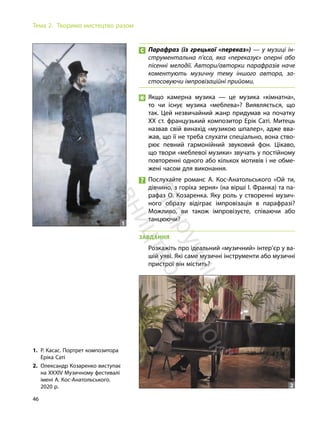 46
Тема 2. Творимо мистецтво разом
Парафраз (із грецької «переказ») — у музиці ін-
струментальна п’єса, яка «переказує» оперні або
пісенні мелодії. Автори/авторки парафразів наче
коментують музичну тему іншого автора, за-
стосовуючи імпровізаційні прийоми.
Якщо камерна музика — це музика «кімнатна»,
то чи існує музика «меблева»? Виявляється, що
так. Цей незвичайний жанр придумав на початку
ХХ ст. французький композитор Ерік Саті. Митець
назвав свій винахід «музикою шпалер», адже вва-
жав, що її не треба слухати спеціально, вона ство-
рює певний гармонійний звуковий фон. Цікаво,
що твори «меблевої музики» звучать у постійному
повторенні одного або кількох мотивів і не обме-
жені часом для виконання.
Послухайте романс А. Кос-Анатольського «Ой ти,
дівчино, з горіха зерня» (на вірші І. Франка) та па-
рафаз О. Козаренка. Яку роль у створенні музич-
ного образу відіграє імпровізація в парафразі?
Можливо, ви також імпровізуєте, співаючи або
танцюючи?
ЗАВДАННЯ
Розкажіть про ідеальний «музичний» інтер’єр у ва-
шій уяві. Які саме музичні інструменти або музичні
пристрої він містить?
1. Р. Касас. Портрет композитора
Еріка Саті
2. Олександр Козаренко виступає
на ХХХІV Музичному фестивалі
імені А. Кос-Анатольського.
2020 р.
1
2
П
і
д
р
у
ч
н
и
к
в
и
д
а
в
н
и
ц
т
в
о
"
Р
а
н
о
к
"
 