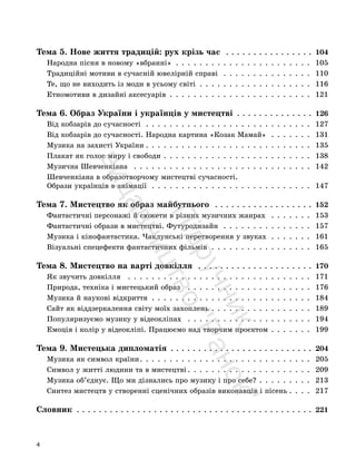 4
Тема 5. Нове життя традицій: рух крізь час . . . . . . . . . . . . . . . . 104
Народна пісня в новому «вбранні» . . . . . . . . . . . . . . . . . . . . . . . 105
Традиційні мотиви в сучасній ювелірній справі . . . . . . . . . . . . . . . 110
Те, що не виходить із моди в усьому світі . . . . . . . . . . . . . . . . . . . 116
Етномотиви в дизайні аксесуарів . . . . . . . . . . . . . . . . . . . . . . . . 121
Тема 6. Образ України і українців у мистецтві . . . . . . . . . . . . . . 126
Від кобзарів до сучасності . . . . . . . . . . . . . . . . . . . . . . . . . . . . 127
Від кобзарів до сучасності. Народна картина «Козак Мамай» . . . . . . . 131
Музика на захисті України . . . . . . . . . . . . . . . . . . . . . . . . . . . . 135
Плакат як голос миру і свободи . . . . . . . . . . . . . . . . . . . . . . . . . 138
Музична Шевченкіана . . . . . . . . . . . . . . . . . . . . . . . . . . . . . . 142
Шевченкіана в образотворчому мистецтві сучасності.
Образи українців в анімації . . . . . . . . . . . . . . . . . . . . . . . . . . . 147
Тема 7. Мистецтво як образ майбутнього . . . . . . . . . . . . . . . . . . 152
Фантастичні персонажі й сюжети в різних музичних жанрах . . . . . . . 153
Фантастичні образи в мистецтві. Футуродизайн . . . . . . . . . . . . . . . 157
Музика і кінофантастика. Чаклунські перетворення у звуках . . . . . . . 161
Візуальні спецефекти фантастичних фільмів . . . . . . . . . . . . . . . . . 165
Тема 8. Мистецтво на варті довкілля . . . . . . . . . . . . . . . . . . . . . 170
Як звучить довкілля . . . . . . . . . . . . . . . . . . . . . . . . . . . . . . . 171
Природа, техніка і мистецький образ . . . . . . . . . . . . . . . . . . . . . 176
Музика й наукові відкриття . . . . . . . . . . . . . . . . . . . . . . . . . . . 184
Сайт як віддзеркалення світу моїх захоплень . . . . . . . . . . . . . . . . . 189
Популяризуємо музику у відеокліпах . . . . . . . . . . . . . . . . . . . . . 194
Емоція і колір у відеокліпі. Працюємо над творчим проєктом . . . . . . . 199
Тема 9. Мистецька дипломатія . . . . . . . . . . . . . . . . . . . . . . . . . . 204
Музика як символ країни. . . . . . . . . . . . . . . . . . . . . . . . . . . . . 205
Символ у житті людини та в мистецтві . . . . . . . . . . . . . . . . . . . . . 209
Музика об’єднує. Що ми дізнались про музику і про себе? . . . . . . . . . 213
Синтез мистецтв у створенні сценічних образів виконавців і пісень . . . . 217
Словник . . . . . . . . . . . . . . . . . . . . . . . . . . . . . . . . . . . . . . . . . . . 221
П
і
д
р
у
ч
н
и
к
в
и
д
а
в
н
и
ц
т
в
о
"
Р
а
н
о
к
"
 