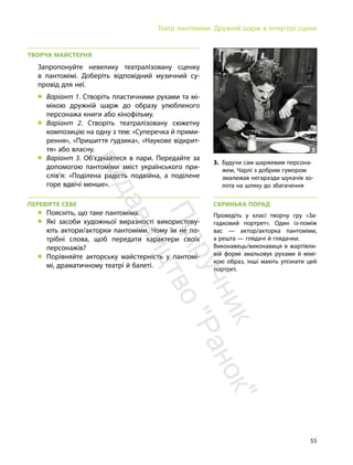 55
Театр пантоміми. Дружній шарж в інтер’єрі сцени
ТВОРЧА МАЙСТЕРНЯ
Запропонуйте невелику театралізовану сценку
в пантомімі. Доберіть відповідний музичний су-
провід для неї.
„ Варіант 1. Створіть пластичними рухами та мі-
мікою дружній шарж до образу улюбленого
персонажа книги або кінофільму.
„ Варіант 2. Створіть театралізовану сюжетну
композицію на одну з тем: «Суперечка й прими-
рення», «Пришиття ґудзика», «Наукове відкрит-
тя» або власну.
„ Варіант 3. Об’єднайтеся в пари. Передайте за
допомогою пантоміми зміст українського при-
слів’я: «Поділена радість подвійна, а поділене
горе вдвічі менше».
ПЕРЕВІРТЕ СЕБЕ
„ Поясніть, що таке пантоміма.
„ Які засоби художньої виразності використову-
ють актори/акторки пантоміми. Чому їм не по-
трібні слова, щоб передати характери своїх
персонажів?
„ Порівняйте акторську майстерність у пантомі-
мі, драматичному театрі й балеті.
СКРИНЬКА ПОРАД
Проведіть у класі творчу гру «За-
гадковий портрет». Один із-поміж
вас — актор/акторка пантоміми,
а решта — глядачі й глядачки.
Виконавець/виконавиця в жартівли-
вій формі змальовує рухами й мімі-
кою образ, інші мають упізнати цей
портрет.
3
3. Будучи сам шаржевим персона-
жем, Чарлі з добрим гумором
змалював негаразди шукачів зо-
лота на шляху до збагачення
П
і
д
р
у
ч
н
и
к
в
и
д
а
в
н
и
ц
т
в
о
"
Р
а
н
о
к
"
 
