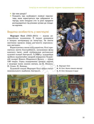 59
Інтер’єр як життєвий простір людини: продовжуємо знайомство
„ Що таке ракурс?
„ Розкажіть про особливості лінійної перспек-
тиви, якою користуються при зображенні ін-
тер’єру, коли площини стін та різні предмети
розташовуються під різними кутами до площи-
ни картини.
Видатна особистість у мистецтві
Маргарет Оллі (1923–2011) — відома ав-
стралійська художниця. Її талант розкрився
в жанрах натюрморту та інтер’єру. За життя
мисткиня провела понад дев’яносто персональ-
них виставок.
Користуючись своєю популярністю, Оллі при-
святила життя благодійності, заснувавши фонд
власного імені, який підтримував регіональні
художні галереї Австралії. А 2006 р. художниця
зробила надзвичайно щедрий подарунок Худож-
ній галереї Нового Південного Вельсу — понад
130 творів. Серед подарованих громаді картин
є шедеври таких знаних митців, як П. Пікассо,
П. Сезан, П. Боннар.
Художній спадок Маргарет Оллі набув статус
національного надбання Австралії.
4 5
3
3. Маргарет Оллі
4. М. Оллі. Жовта кімната ввечері
5. М. Оллі. Волошки й груші
П
і
д
р
у
ч
н
и
к
в
и
д
а
в
н
и
ц
т
в
о
"
Р
а
н
о
к
"
 