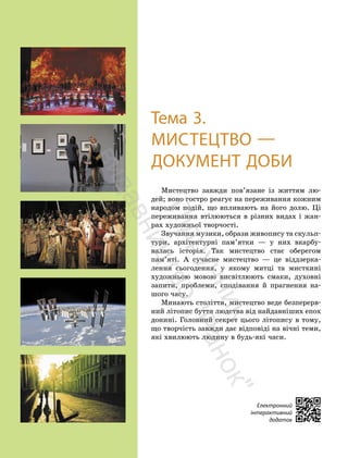 60
60
Тема 3.
МИСТЕЦТВО —
ДОКУМЕНТ ДОБИ
Мистецтво завжди пов’язане із життям лю-
дей; воно гостро реагує на переживання кожним
народом подій, що впливають на його долю. Ці
переживання втілюються в різних видах і жан-
рах художньої творчості.
Звучання музики, образи живопису та скульп-
тури, архітектурні пам’ятки — у них вкарбу-
валась історія. Так мистецтво стає оберегом
пам’яті. А сучасне мистецтво — це віддзерка-
лення сьогодення, у якому митці та мисткині
художньою мовою висвітлюють смаки, духовні
запити, проблеми, сподівання й прагнення на-
шого часу.
Минають століття, мистецтво веде безперерв-
ний літопис буття людства від найдавніших епох
донині. Головний секрет цього літопису в тому,
що творчість завжди дає відповіді на вічні теми,
які хвилюють людину в будь-які часи.
Електронний
інтерактивний
додаток
П
і
д
р
у
ч
н
и
к
в
и
д
а
в
н
и
ц
т
в
о
"
Р
а
н
о
к
"
 