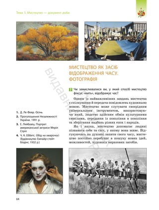 64
Тема 3. Мистецтво — документ доби
МИСТЕЦТВО ЯК ЗАСІБ
ВІДОБРАЖЕННЯ ЧАСУ.
ФОТОГРАФІЯ
Чи замислювалися ви, у який спосіб мистецтво
фіксує «мить», відображує час?
Одним із найважливіших завдань мистецтва
є спілкування й передача повідомлень художньою
мовою. Мистецтво може слугувати своєрідним
універсальним інструментом, використовую-
чи який, людство здійснює обмін культурними
смислами, передання із покоління в покоління
та зберігання надбань різних епох і народів.
Як і наука, мистецтво допомагає людині
пізнавати себе та світ, у якому вона живе. Від-
гукуючись на духовні запити свого часу, мисте-
цтво постійно перебуває в пошуку нових ідей,
можливостей, художніх виразових засобів.
1. Д. Ле Февр. Осінь
2. Проголошення Незалежності
України. 1991 р.
3. Е. Лейбовіц. Портрет
американської актриси Меріл
Стріп
4. Ч. К. Еббетс. Обід на хмарочосі
(Будівництво Емпайр-стейт-
білдінг, 1932 р.)
1 2
3 4
П
і
д
р
у
ч
н
и
к
в
и
д
а
в
н
и
ц
т
в
о
"
Р
а
н
о
к
"
 