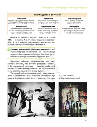 65
Мистецтво як засіб відображення часу. Фотографія
ЖАНРИ ХУДОЖНЬОЇ ФОТОГРАФІЇ
Пейзажний
Спроба зафіксувати красу приро-
ди, особливості природних явищ
Портретний
Вираження особистих рис
і внутрішнього світу людини
Стріт-фотографія
Показ цікавих моментів
щоденного життя
Абстрактний
Відокремлення об’єктів від
їхнього контексту, використання
їх для створення абстракції
Документальний
Фіксація реальних сцен із
метою розповіді про певні
історичні події, життя
Ломографія
Використання простих камер
для створення унікальних
і емоційних композицій
Одним зі значних творчих винаходів кінця
ХІХ — початку ХХ ст. стала художня фотогра-
фія. У ній уперше поєдналися мистецьке на-
тхнення із технічними можливостями.
Художня фотографія (фотомистецтво) — вид
образотворчого мистецтва, що використовує
технології отримання зображень (світлин) як за-
сіб творчого вираження ідей, почуттів, краси.
Художня світлина відрізняється від зви-
чайних світлин, які просто фіксують «мить».
У фотомистецтві світлина — завжди особистий
погляд художника/художниці на навколишній
світ, прагнення донести певну думку.
Унікальність і головна особливість фотомисте-
цтва — миттєвість. Як і будь-яке мистецтво, ху-
дожня фотографія має багату жанрову систему.
5. С. Далі. Стрибки
6. Дощ (зразок ломографії)
5 6
П
і
д
р
у
ч
н
и
к
в
и
д
а
в
н
и
ц
т
в
о
"
Р
а
н
о
к
"
 