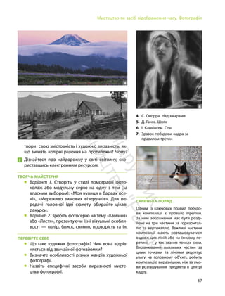 67
Мистецтво як засіб відображення часу. Фотографія
СКРИНЬКА ПОРАД
Одним із ключових правил побудо-
ви композиції є правило третин.
За ним зображення має бути розді-
лене на три частини за горизонтал-
лю та вертикаллю. Важливі частини
композиції мають розташовуватися
вздовж цих ліній або на їхньому пе-
ретині — у так званих точках сили.
Вирівнювання важливих частин за
цими точками та лініями акцентує
увагу на головному об’єкті, робить
композицію виразнішою, ніж за умо-
ви розташування предмета в центрі
кадру.
4. С. Сморра. Над хмарами
5. Д. Ганге. Шлях
6. І. Каннінгем. Сон
7. Зразок побудови кадра за
правилом третин
6
5
4
твори свою змістовність і художню виразність, як-
що змінять колірні рішення на протилежні? Чому?
Дізнайтеся про найдорожчу у світі світлину, ско-
риставшись електронним ресурсом.
ТВОРЧА МАЙСТЕРНЯ
„ Варіант 1. Створіть у стилі ломографії фото-
колаж або модульну серію на одну з тем (за
власним вибором): «Моя вулиця в барвах осе-
ні», «Мереживо зимових візерунків». Для пе-
редачі головної ідеї сюжету обирайте цікаві
ракурси.
„ Варіант 2. Зробіть фотосерію на тему «Каміння»
або «Листя», презентуючи їхні візуальні особли-
вості — колір, блиск, сяяння, прозорість та ін.
ПЕРЕВІРТЕ СЕБЕ
„ Що таке художня фотографія? Чим вона відріз-
няється від звичайної фотозйомки?
„ Визначте особливості різних жанрів художньої
фотографії.
„ Назвіть специфічні засоби виразності мисте-
цтва фотографії.
7
П
і
д
р
у
ч
н
и
к
в
и
д
а
в
н
и
ц
т
в
о
"
Р
а
н
о
к
"
 