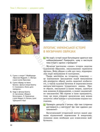 68
Тема 3. Мистецтво — документ доби
ЛІТОПИС УКРАЇНСЬКОЇ ІСТОРІЇ
В МУЗИЧНИХ ОБРАЗАХ
Які події з історії нашої Батьківщини здаються вам
найважливішими? Поміркуйте, чому в мистецтві
тема історії є однією з провідних?
Музичне мистецтво «пише» історію людства
художніми образами, змальованими гармонією
звучань. Воно вбирає в себе дух часу, віддзерка-
лює події минувшини й сьогодення.
Твори мистецтва на історичну тематику —
це поетизоване викладення подій минувшини
або розкриття образу якоїсь видатної особисто-
сті, а також художнє бачення й переосмислення
митцем/мисткинею історичного явища. Про-
те образи, змальовані в таких творах, здаються
нам живими й природними, а сюжет надзвичай-
но хвилюючим. Ми віримо в їхню правдивість,
тому що вони створені зрозумілою нам мовою
почуттів і обов’язково є суголосними подіям сьо-
годення.
Проведіть дискусію з питань: «Що таке історична
достовірність у мистецтві? Що таке художнє уза-
гальнення?»
Багатовіковий історичний поступ нашої дер-
жави відзначений перемогами й невдачами,
пізнання яких необхідне для осмислення май-
бутнього.
1. Сцена з опери Г. Майбороди
«Ярослав Мудрий». С. Магера
в ролі князя Ярослава
2. Сцена обряду на Івана
Купала з фольк-опери-балету
Є. Станковича «Коли цвіте
папороть»
3. Кадр із фільму-балету
А. Свєчнікова «Маруся
Богуславка». Л. Герасимчук
у ролі Марусі, А. Бєлов у ролі
турецького паші
1
2
3
П
і
д
р
у
ч
н
и
к
в
и
д
а
в
н
и
ц
т
в
о
"
Р
а
н
о
к
"
 