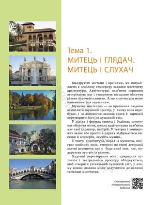 6
6
Тема 1.
МИТЕЦЬ І ГЛЯДАЧ.
МИТЕЦЬ І СЛУХАЧ
Мандруючи містами і країнами, ми потрап-
ляємо в особливу атмосферу завдяки мистецтву
архітектури. Архітектурні пам’ятки першими
зустрічають нас і створюють візуальне обличчя
різних куточків планети. А ще архітектура може
наповнюватися звучанням.
Музичне мистецтво — це прагнення людини
осмислити звуковий простір, у якому вона пере-
буває, і за допомогою законів краси й гармонії
перетворити його на художній твір.
У лініях і формах споруд і будівель просту-
пає обличчя міста, кожна архітектурна пам’ятка
має свої характер, настрій. У театрах і концерт-
них залах або просто в парках відбуваються ви-
стави й концерти, звучить музика.
У театрі архітектура, поряд із музикою, віді-
грає особливу роль: створені на сцені декорації
здатні перенести нас у будь-який світ, час, по-
дарувати зустріч із казкою.
Художні перетворення міст, природних ку-
точків і театрального простору об’єднуються,
щоб створити унікальний художній світ, у яко-
му кожна людина може долучитися до великої
таємниці мистецтва.
Електронний
інтерактивний
додаток
П
і
д
р
у
ч
н
и
к
в
и
д
а
в
н
и
ц
т
в
о
"
Р
а
н
о
к
"
 