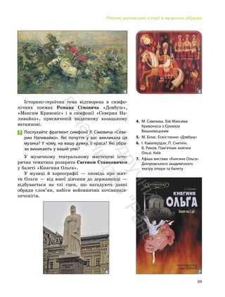 69
Літопис української історії в музичних образах
Історико-героїчна тема відтворена в симфо-
нічних поемах Романа Сімовича «Довбуш»,
«Максим Кривоніс» і в симфонії «Северин На-
ливайко», присвяченій видатному козацькому
ватажкові.
Послухайте фрагмент симфонії Р. Сімовича «Севе-
рин Наливайко». Які почуття у вас викликала ця
музика? У чому, на вашу думку, її краса? Які обра-
зи виникають у вашій уяві?
У музичному театральному мистецтві істо-
рична тематика розкрита Євгеном Станковичем
у балеті «Княгиня Ольга».
У музиці й хореографії — оповідь про жит-
тя Ольги — від юної дівчини до державниці —
відбувається на тлі сцен, що нагадують давні
обряди слов’ян, набіги войовничих кочівників-
печенігів.
4. М. Самокиш. Бій Максима
Кривоноса з Єремією
Вишневецьким
5. М. Білас. Ескіз панно «Довбуш»
6. І. Кавалерідзе, П. Сниткін,
В. Риков. Пам’ятник княгині
Ользі. Київ
7. Афіша вистави «Княгиня Ольга»
Дніпровського академічного
театру опери та балету
4 5
7
6
П
і
д
р
у
ч
н
и
к
в
и
д
а
в
н
и
ц
т
в
о
"
Р
а
н
о
к
"
 