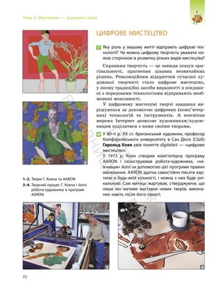 72
Тема 3. Мистецтво — документ доби
ЦИФРОВЕ МИСТЕЦТВО
Яку роль у вашому житті відіграють цифрові тех-
нології? Чи можна цифрову творчість уважати но-
вою сторінкою в розвитку різних видів мистецтва?
Справжня творчість — це завжди пошук ори-
гінальності, прагнення цікавих незвичайних
рішень. Революційним відкриттям сучасної ху-
дожньої творчості стало цифрове мистецтво,
у якому традиційні засоби виразності в поєднан-
ні з передовими технологіями відкривають необ-
межені можливості.
У цифровому мистецтві творчі завдання ви-
рішуються за допомогою цифрових (комп’ютер-
них) технологій та інструментів. А всесвітня
мережа Інтернет дозволяє художникам/худож-
ницям поділитися з нами своїми творами.
У 80-ті р. ХХ ст. британський художник, професор
Каліфорнійського університету в Сан Дієго (США)
Гарольд Коен увів поняття digitalart — «цифрове
мистецтво».
У 1973 р. Коен створив комп’ютерну програму
ААRON і сконструював робота-художника, «на-
вчивши» його за допомогою цієї програми правил
малювання. ААRON здатна самостійно писати кар-
тини в будь-якій кількості, і кожна з них буде уні-
кальною. Сам митець жартував, стверджуючи, що
лише він матиме виставки нових творів, викона-
них навіть після його смерті.
1–2. Твори Г. Коена та AARON
3–4. Творчий процес Г. Коена і його
роÄбота-художника в програмі
AARON
1
2
3 4
П
і
д
р
у
ч
н
и
к
в
и
д
а
в
н
и
ц
т
в
о
"
Р
а
н
о
к
"
 