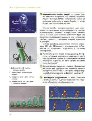 74
Тема 3. Мистецтво — документ доби
Моушн-дизайн (motion design) — сучасна фор-
ма художньої творчості, що об’єднує графічний
дизайн і анімацію. Головні інструменти впливу на
глядацьку аудиторію в моушн-дизайні — колір,
форма, рух, типографіка, музика.
Моушн-дизайн використовується для ство-
рення інтерактивних візуальних ефектів у медіа,
кінематографі, рекламі, відеороликах, онлайн-
іграх, а також у розробленні вебсайтів. Цей вид
творчості покликаний додавати рух і емоційну
глибину графіці, створюючи яскраві враження
від творів.
Моушн-дизайнер/дизайнерка створює анімо-
вану 2D- або 3D-графіку, «оживлюючи» зобра-
ження за допомогою візуальних і звукових
спецефектів.
Розгляньте зразки творів моушн-дизайну. Помір-
куйте, як можна використати можливості цього
виду художньої творчості в дослідженні світової
мистецької скарбниці. Як вони можуть збагатити
уроки мистецтва?
Висловіть власні судження з питань: «Чи можливе
мистецтво, яке ґрунтується на штучному інтелекті
й цифрових технологіях?», «Яку роль відіграє твор-
ча особистість людини в цифровому мистецтві?»
Стоп-моушн (stop-motion) — відео, створене
з окремих світлин із ручним переміщенням у про-
сторі або зміною вигляду предметів.
1–2. Зразки 2D- і 3D-графіки
в моушн-дизайні
3. Зміна об’єкта в стоп-моушн
анімації
4. Створення руху в стоп-моушн
анімації
5. Зйомка кадрів для створення
стоп-моушн анімації
3 4
1
2
П
і
д
р
у
ч
н
и
к
в
и
д
а
в
н
и
ц
т
в
о
"
Р
а
н
о
к
"
 