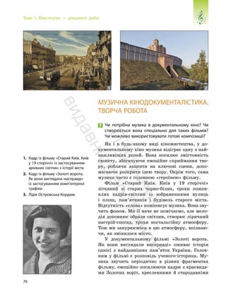 76
Тема 3. Мистецтво — документ доби
МУЗИЧНА КІНОДОКУМЕНТАЛІСТИКА.
ТВОРЧА РОБОТА
Чи потрібна музика в документальному кіно? Чи
створюється вона спеціально для таких фільмів?
Чи можливо використовувати готові композиції?
Як і в будь-якому виді кіномистецтва, у до-
кументальному кіно музика відіграє одну з най-
важливіших ролей. Вона посилює змістовність
сюжету, збагачуючи емоційне сприймання тво-
ру, роблячи акценти на ключові сцени, допо-
магаючи розкрити ідею твору. Окрім того, сама
музика часто є головною «героїнею» фільму.
Фільм «Старий Київ. Київ у 19 сторіччі»
зітканий зі старих чорно-білих, трохи пожов-
клих кадрів-світлин із зображеннями вулиць
і площ, пам’ятників і будівель старого міста.
Відсутність «слова» компенсує музика. Вона зву-
чить фоном. Ми її наче не помічаємо, але мело-
дія доповнює образи світлин, створює ліричний
настрій-спогад, трохи ностальгійну атмосферу.
Тож ми занурюємося в цю атмосферу, впізнаю-
чи, як змінилося місто.
У документальному фільмі «Золоті ворота.
Як вони виглядали насправді» оживає історія
однієї з найдавніших пам’яток України. Голов-
ним у фільмі є розповідь ученого-історика. Му-
зика звучить періодично в різних фрагментах
фільму, емоційно посилюючи кадри з краєвида-
ми Золотих воріт, кресленнями й стародавніми
1. Кадр із фільму «Старий Київ. Київ
у 19 сторіччі» із застосуванням
архівних світлин з історії міста
2. Кадр із фільму «Золоті ворота.
Як вони виглядали насправді»
із застосуванням комп’ютерної
графіки
3. Лідія Островська-Кордюм
1 2
3
П
і
д
р
у
ч
н
и
к
в
и
д
а
в
н
и
ц
т
в
о
"
Р
а
н
о
к
"
 