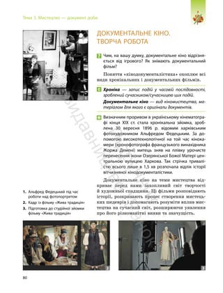 80
Тема 3. Мистецтво — документ доби
ДОКУМЕНТАЛЬНЕ КІНО.
ТВОРЧА РОБОТА
Чим, на вашу думку, документальне кіно відрізня-
ється від ігрового? Як знімають документальний
фільм?
Поняття «кінодокументалістика» охоплює всі
види хронікальних і документальних фільмів.
Хроніка — запис подій у часовій послідовності,
зроблений сучасником/сучасницею цих подій.
Документальне кіно — вид кіномистецтва, ма-
теріалом для якого є оригінали документів.
Визначним проривом в українському кінематогра-
фі кінця ХІХ ст. стала хронікальна зйомка, зроб-
лена 30 вересня 1896 р. відомим харківським
фотохудожником Альфредом Федецьким. За до-
помогою високотехнологічної на той час кінока-
мери (хронофотографа французького винахідника
Жоржа Демені) митець зняв на плівку урочисте
перенесення ікони Озерянської Божої Матері цен-
тральною вулицею Харкова. Так стрічка тривалі-
стю всього лише в 1,5 хв розпочала відлік історії
вітчизняної кінодокументалістики.
Документальне кіно на теми мистецтва від-
криває перед нами захопливий світ творчості
й художньої спадщини. Ці фільми розповідають
історії, розкривають процес створення мистець-
ких шедеврів і допомагають розуміти вплив мис-
тецтва на сучасний світ, розширюючи уявлення
про його різноманітні вияви та значущість.
1. Альфред Федецький під час
роботи над фотопортретом
2. Кадр із фільму «Жива традиція»
3. Підготовка до студійної зйомки
фільму «Жива традиція»
1
2 3
П
і
д
р
у
ч
н
и
к
в
и
д
а
в
н
и
ц
т
в
о
"
Р
а
н
о
к
"
 