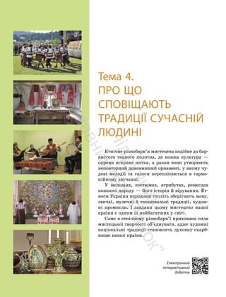 84
84
Тема 4.
ПРО ЩО
СПОВІЩАЮТЬ
ТРАДИЦІЇ СУЧАСНІЙ
ЛЮДИНІ
Етнічне різнобарв’я мистецтва подібне до бар-
вистого тканого полотна, де кожна культура —
окрема яскрава нитка, а разом вони утворюють
неповторний дивовижний орнамент, у якому чу-
дові мелодії та голоси переплітаються в гармо-
нійному звучанні.
У мелодіях, костюмах, атрибутах, ремеслах
кожного народу — його історія й вірування. Ет-
носи України впродовж століть зберігають мову,
звичаї, музичні й танцювальні традиції, худож-
ні промисли. І завдяки цьому мистецтво нашої
країни є одним із найбагатших у світі.
Саме в етнічному різнобарв’ї прихована сила
мистецької творчості об’єднувати, адже художні
національні традиції становлять духовну скарб-
ницю нашої країни.
Електронний
інтерактивний
додаток
П
і
д
р
у
ч
н
и
к
в
и
д
а
в
н
и
ц
т
в
о
"
Р
а
н
о
к
"
 