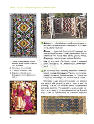 90
Тема 4. Про що сповіщають традиції сучасній людині
Гобелен — стінний безворсовий килим із сюжет-
ною або орнаментальною композицією. Зображен-
ня на гобелені виткані.
Ліжник — товстий двосторонній ворсовий ки-
лимовий виріб із овечої пряжі, призначений для за-
стеляння печі, ліжка, лави, саней (узимку) тощо.
Поширений у карпатських регіонах України.
Коц — ворсовий однобічний килим із вовняної
пряжі. Поширений на Слобожанщині, Наддніпрян-
щині.
До Національного переліку елементів нематері-
альної культурної спадщини України внесений ху-
дожній промисел Слобожанщини — Харківське
коцарство. Воно бере свій початок іще із ХVII ст.
Спочатку коци використовували як попони
для коней або укривали ними сани, а вже на
початку ХІХ ст. ці килими стали предметами
хатнього вжитку. Унікальність харківських ко-
ців — у технології їхнього виготовлення. Густий
ворс (4–15 см завдовжки) не повністю вкриває
1. Ліжник «Кавалєрський». Націо-
нальний музей народного мисте-
цтва. Коломия
2. Карпатське ліжникарство
3. Л. Бровді. Гобелен «Осінь»
4. Старовинний український
безворсовий килим (фрагмент).
XVIII ст.
1
3 4
2
П
і
д
р
у
ч
н
и
к
в
и
д
а
в
н
и
ц
т
в
о
"
Р
а
н
о
к
"
 