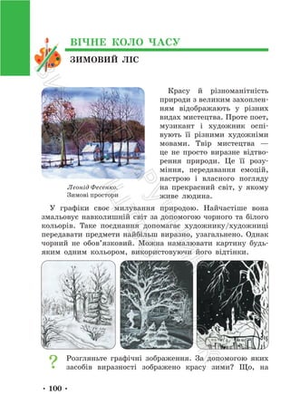 • 100 •
ЗИМОВИЙ ЛІС
ВІЧНЕ КОЛО ЧАСУ
Красу й різноманітність
природи з великим захоплен-
ням відображають у різних
видах мистецтва. Проте поет,
музикант і художник оспі-
вують її різними художніми
мовами. Твір мистецтва —
це не просто виразне відтво-
рення природи. Це її розу-
міння, передавання емоцій,
настрою і власного погляду
на прекрасний світ, у якому
живе людина.
У графіки своє милування природою. Найчастіше вона
змальовує навколишній світ за допомогою чорного та білого
кольорів. Таке поєднання допомагає художнику/художниці
передавати предмети найбільш виразно, узагальнено. Однак
чорний не обов’язковий. Можна намалювати картину будь-
яким одним кольором, використовуючи його відтінки.
Розгляньте графічні зображення. За допомогою яких
засобів виразності зображено красу зими? Що, на
Леонід Фесенко.
Зимові простори
П
і
д
р
у
ч
н
и
к
В
и
д
а
в
н
и
ц
т
в
о
"
Р
а
н
о
к
"
 
