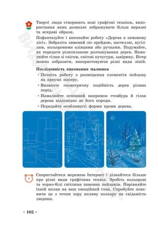 • 102 •
Творчі люди створюють нові графічні техніки, вико-
ристання яких дозволяє зображувати більш виразні
та яскраві образи.
Пофантазуйте і виконайте роботу «Дерева в зимовому
лісі». Зобразіть зимовий ліс крейдою, пастеллю, вугіл-
лям, кольоровими олівцями або ручками. Подумайте,
як передати різнопланове розташування дерев. Нама-
люйте гілки зі снігом, снігові кучугури, завірюху. Вітер
можна зобразити, використовуючи різні види ліній.
Послідовність виконання малюнка
• Почніть роботу з розміщення елементів пейзажу
на аркуші паперу.
• Визначте геометричну подібність дерев різних
порід.
• Намалюйте основний напрямок стовбура й гілок
дерева відповідно до його породи.
• Передайте особливості форми крони дерева.
Скористайтеся мережею Інтернет і дізнайтеся більше
про різні види графічних технік. Зробіть кольорові
та чорно-білі світлини зимових пейзажів. Порівняйте
їхній вплив на ваш емоційний стан. Спробуйте пояс-
нити це з точки зору впливу кольору на свідомість
людини.
П
і
д
р
у
ч
н
и
к
В
и
д
а
в
н
и
ц
т
в
о
"
Р
а
н
о
к
"
 