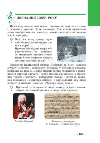 • 103 •
ЗВУЧАННЯ ПОРИ РОКУ
Зима вступила в свої права, огорнувши довкілля снігом
і скувавши кригою річки та озера. Але попри прагнення
зими заморозити все навколо, митці знаходять натхнення
в цій порі року.
Чим, на вашу думку, при-
ваблює митців/мисткинь зи-
мова пора?
Пригадайте відомі твори об-
разотворчого та музично-
го мистецтва зимової тема-
тики. Якою музикою можуть
звучати картини зими?
Видатний італійський митець Леонардо да Вінчі називав
музику «сестрою» живопису. Справді, у художніх образах,
близьких за темою, можна знайти багато спільного: у живо-
писній картині «почути» певну музику або поезію, у музич-
них творах «побачити» живописні образи. Одним із яскра-
вих прикладів «музичних картин» є вже відомий вам цикл
концертів Антоніо Вівальді «Чотири пори року».
Пригадайте, із музикою яких концертів цього компо-
зитора ви познайомилися в початкових класах.
Антоніо Вівальді Фрагмент партитури
А. Вівальді «Чотири пори року»
П
і
д
р
у
ч
н
и
к
В
и
д
а
в
н
и
ц
т
в
о
"
Р
а
н
о
к
"
 