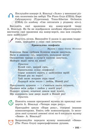 • 105 •
Послухайте концерт А. Вівальді «Зима» у виконанні різ-
них колективів (на вибір): The Piano Guys (США); Емре
Сабунджуоглу (Туреччина); Trans-Siberian Orchestra
(США) (із альбому «Сни світлячків у різдвяну ніч»).
Висловіть свої враження від кавер-версій твору
А. Вівальді. Як би ви відобразили засобами образотворчого
мистецтва свої враження від кавер-версії, яка вам сподоба-
лася найбільше?
Розучіть пісню. Виконайте її разом із друзями/подру-
гами, передайте у співі свої почуття.
Кришталева симфонія
Музика і вірші Олени Мельник
Королева Зима срібним біливом землю закутала,
Наче в дивному сні, мерехтять кольорові вогні!
Оксамитову крицю в сузір’я казкові закутала,
Майоріє надії свіча на вікні!
Приспів:
Білий сніг, щирий сміх,
Кришталева лунає симфонія!
Серце кожного вірить у здійснення мрій!
Новий рік на поріг!
Хай засяє яскраво зоря твоя!
Подаруй всім тепло і любов, Новий рік!
Пролунають куранти — і з’явиться казка опівночі,
Принесе всім добро і любов у новій порі!
Подарує чудові, освячені дивом нові ключі,
Що відкриють нам двері надій в Новий рік!
Приспів.
Поясніть ознаки програмної музики на прикладі кон-
цертів А. Вівальді «Чотири пори року».
Пригадайте цикли «Пори року», створені іншими
композиторами. Уявіть себе композиторами. Із мело-
дією якої сучасної зимової пісні ви б поєднали музику
«Зими» А. Вівальді?
Запропонуйте передати музику композиції «Зима»
(The Piano Guys) хореографічними рухами.
П
і
д
р
у
ч
н
и
к
В
и
д
а
в
н
и
ц
т
в
о
"
Р
а
н
о
к
"
 