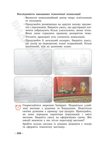 • 108 •
Послідовність виконання тематичної композиції
• Визначте композиційний центр твору освітленням
та кольором.
• Продумайте розміщення на аркуші паперу предме-
тів і персонажів. Зверніть увагу, що другорядні еле-
менти зображують більш узагальнено, менш чітко.
Вони лише сприяють кращому розкриттю теми.
• Уточніть пропорції усіх елементів композиції.
• Продумайте її загальний колорит. Зверніть увагу,
що колір на передньому плані яскравіший, більш
насичений, ніж на далекому плані.
Скористайтеся мережею Інтернет. Подивіться улюб-
лені вистави з рідними та близькими. Поділіться
своїми думками з приводу гри акторів. Пригадайте,
як вони передали характери персонажів і зміст
вистави. Зверніть увагу на оформлення сцени. Які
емоції виникли у вас після перегляду вистави?
Зробіть кілька світлин із цікавих моментів у театрі
та оформіть тематичну виставку.
П
і
д
р
у
ч
н
и
к
В
и
д
а
в
н
и
ц
т
в
о
"
Р
а
н
о
к
"
 