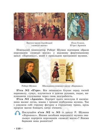 • 110 •
Виступ трупи італійської
«комедії масок»
Поль Сезанн.
П’єро і Арлекін
Німецький композитор Роберт Шуман відтворив образи
персонажів «комедії масок» у відомому фортепіанному
циклі «Карнавал», який є прикладом програмної музики.
Роберт Шуман Обкладинка компакт-диску «Карнавал»
П’єса №2 «П’єро». Він зніяковіло блукає серед гостей
карнавалу, сумує, плутається в довгих рукавах, падає, ви-
кликаючи глузування через свою незграбність.
П’єса №3 «Арлекін». Портрет цього веселуна й насміш-
ника малює легка, жвава і трішки підбурлива музика. Так
і уявляєш собі струнку фігурку в строкатому трико, крізь
прорізи маски блищать хитрі оченята.
Послухайте п’єси №2 та №3 із циклу Р. Шумана
«Карнавал». Якими засобами виразності музика зма-
льовує портрети персонажів «комедії масок»? Якими
барвами вона розквітла?
П
і
д
р
у
ч
н
и
к
В
и
д
а
в
н
и
ц
т
в
о
"
Р
а
н
о
к
"
 