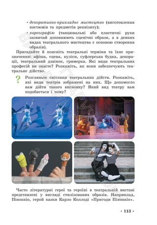 • 113 •
• декоративно-прикладне мистецтво (виготовлення
костюмів та предметів реквізиту);
• хореографію (танцювальні або пластичні рухи
зазвичай доповнюють сценічні образи, а в деяких
видах театрального мистецтва є основою створення
образів).
Пригадайте й поясніть театральні терміни та їхнє при-
значення: афіша, сцена, куліси, суфлерська будка, декора-
ції, театральний дзвінок, гримерка. Які види театральних
професій ви знаєте? Розкажіть, як вони забезпечують теа-
тральне дійство.
Розгляньте світлини театральних дійств. Розкажіть,
які види театрів зображені на них. Що допомогло
вам дійти такого висновку? Який вид театру вам
подобається і чому?
Часто літературні герої та героїні в театральній виставі
представлені у вигляді стилізованих образів. Наприклад,
Піноккіо, герой казки Карло Коллоді «Пригоди Піноккіо».
П
і
д
р
у
ч
н
и
к
В
и
д
а
в
н
и
ц
т
в
о
"
Р
а
н
о
к
"
 