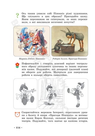 • 114 •
Ось таким уявили собі Піноккіо різні художники.
Що спільного в цих образах? Пригадайте казку.
Яким персонажам ви співчували, за яких пережи-
вали, а які викликали негативні почуття?
Пофантазуйте і створіть власний варіант театраль-
ного образу лялькового хлопчика та інших персона-
жів казки. Подумайте, які декорації (далекий план)
ви оберете для роботи. Матеріали для завершення
роботи в кольорі оберіть самостійно.
Скористайтеся мережею Інтернет, перегляньте урив-
ки з балету й опери «Пригоди Піноккіо» за мотива-
ми казки Карло Коллоді, лялькові вистави дитячих
театрів. Подумайте, чого навчає ця казкова історія.
Марайя Лібіко. Піноккіо Роберт Інглен. Пригоди Піноккіо
П
і
д
р
у
ч
н
и
к
В
и
д
а
в
н
и
ц
т
в
о
"
Р
а
н
о
к
"
 